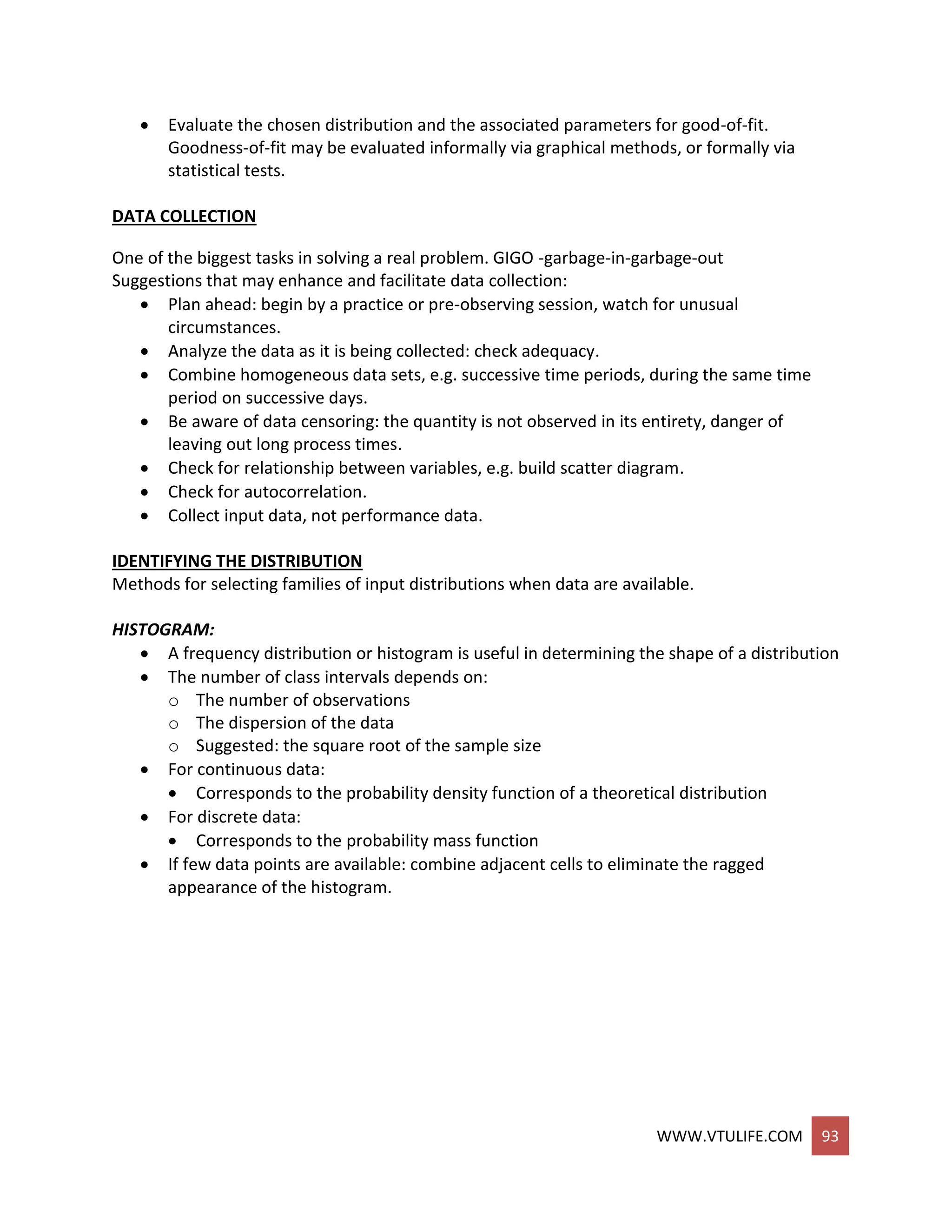 WWW.VTULIFE.COM 93
 Evaluate the chosen distribution and the associated parameters for good-of-fit.
Goodness-of-fit may be evaluated informally via graphical methods, or formally via
statistical tests.
DATA COLLECTION
One of the biggest tasks in solving a real problem. GIGO -garbage-in-garbage-out
Suggestions that may enhance and facilitate data collection:
 Plan ahead: begin by a practice or pre-observing session, watch for unusual
circumstances.
 Analyze the data as it is being collected: check adequacy.
 Combine homogeneous data sets, e.g. successive time periods, during the same time
period on successive days.
 Be aware of data censoring: the quantity is not observed in its entirety, danger of
leaving out long process times.
 Check for relationship between variables, e.g. build scatter diagram.
 Check for autocorrelation.
 Collect input data, not performance data.
IDENTIFYING THE DISTRIBUTION
Methods for selecting families of input distributions when data are available.
HISTOGRAM:
 A frequency distribution or histogram is useful in determining the shape of a distribution
 The number of class intervals depends on:
o The number of observations
o The dispersion of the data
o Suggested: the square root of the sample size
 For continuous data:
 Corresponds to the probability density function of a theoretical distribution
 For discrete data:
 Corresponds to the probability mass function
 If few data points are available: combine adjacent cells to eliminate the ragged
appearance of the histogram.
 