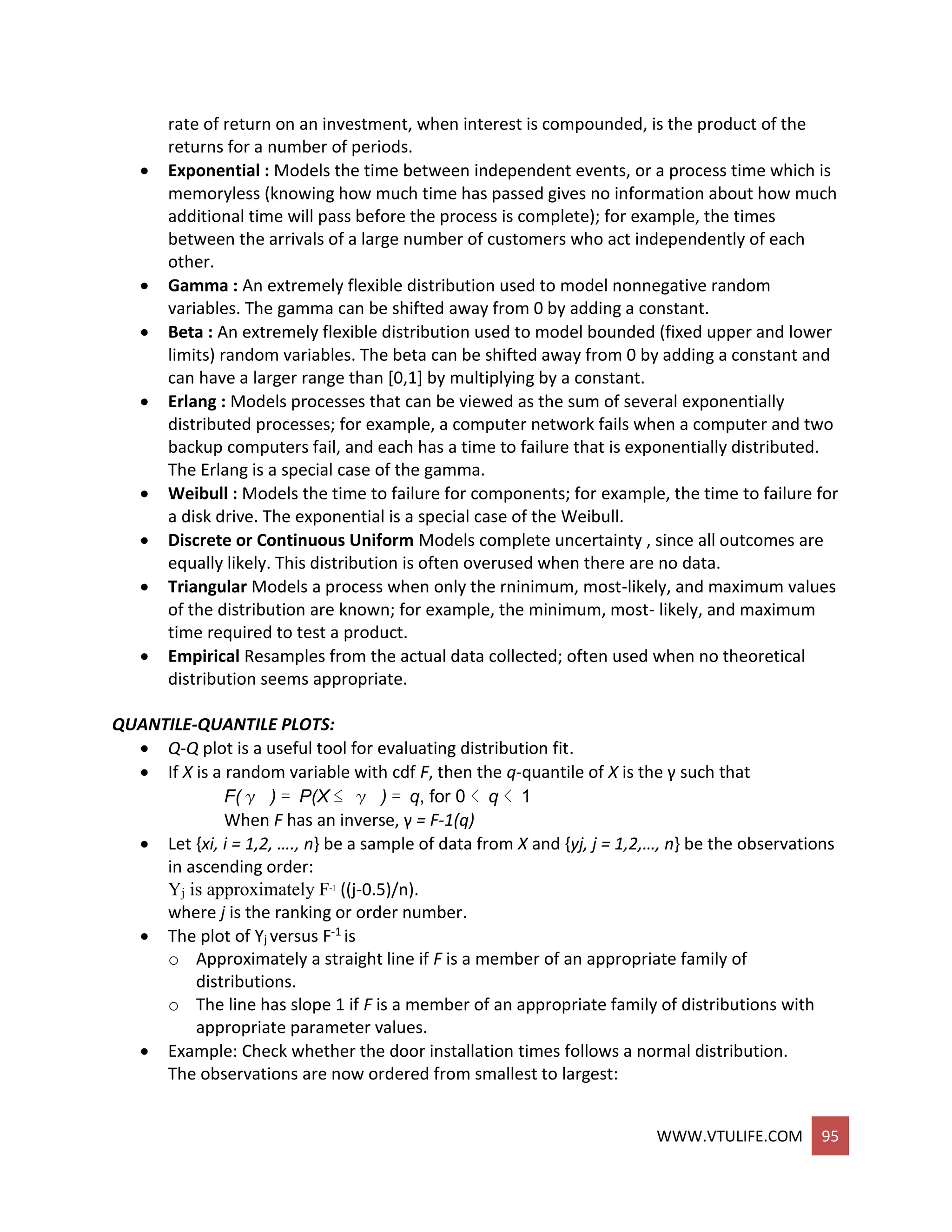 WWW.VTULIFE.COM 95
rate of return on an investment, when interest is compounded, is the product of the
returns for a number of periods.
 Exponential : Models the time between independent events, or a process time which is
memoryless (knowing how much time has passed gives no information about how much
additional time will pass before the process is complete); for example, the times
between the arrivals of a large number of customers who act independently of each
other.
 Gamma : An extremely flexible distribution used to model nonnegative random
variables. The gamma can be shifted away from 0 by adding a constant.
 Beta : An extremely flexible distribution used to model bounded (fixed upper and lower
limits) random variables. The beta can be shifted away from 0 by adding a constant and
can have a larger range than [0,1] by multiplying by a constant.
 Erlang : Models processes that can be viewed as the sum of several exponentially
distributed processes; for example, a computer network fails when a computer and two
backup computers fail, and each has a time to failure that is exponentially distributed.
The Erlang is a special case of the gamma.
 Weibull : Models the time to failure for components; for example, the time to failure for
a disk drive. The exponential is a special case of the Weibull.
 Discrete or Continuous Uniform Models complete uncertainty , since all outcomes are
equally likely. This distribution is often overused when there are no data.
 Triangular Models a process when only the rninimum, most-likely, and maximum values
of the distribution are known; for example, the minimum, most- likely, and maximum
time required to test a product.
 Empirical Resamples from the actual data collected; often used when no theoretical
distribution seems appropriate.
QUANTILE-QUANTILE PLOTS:
 Q-Q plot is a useful tool for evaluating distribution fit.
 If X is a random variable with cdf F, then the q-quantile of X is the γ such that
F(γ ) = P(X ≤ γ ) = q, for 0 < q < 1
When F has an inverse, γ = F-1(q)
 Let {xi, i = 1,2, …., n} be a sample of data from X and {yj, j = 1,2,…, n} be the observations
in ascending order:
Yj is approximately F-1
((j-0.5)/n).
where j is the ranking or order number.
 The plot of Yj versus F-1 is
o Approximately a straight line if F is a member of an appropriate family of
distributions.
o The line has slope 1 if F is a member of an appropriate family of distributions with
appropriate parameter values.
 Example: Check whether the door installation times follows a normal distribution.
The observations are now ordered from smallest to largest:
 