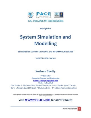 WWW.VTULIFE.COM 1
Mangalore
System Simulation and
Modelling
8th SEMESTER COMPUTER SCIENCE and INFORMATION SCIENCE
SUBJECT CODE: 10CS43
Sushma Shetty
7th
Semester
Computer Science and Engineering
sushma.shetty305@gmail.com
Units – 1,2,3,5,6,8
Text Books: 1. Discrete Event System Simulation – Jerry Banks, John S Carson,
Barry L Nelson, David M Nicol, P Shahabudeen – 4th
Edition Pearson Education
Notes have been circulated on self risk. Nobody can be held responsible if anything is wrong or is improper information or insufficient
information provided in it.
Visit WWW.VTULIFE.COM for all VTU Notes
 