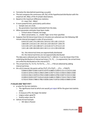 WWW.VTULIFE.COM
10
0
 Formalize the idea behind examining a q-q plot.
 The test compares the continuous cdf, F(x), of the hypothesized distribution with the
empirical cdf, SN(x), of the N sample observations.
 Based on the maximum difference statistics:
D = max| F(x) - SN(x)|
 A more powerful test, particularly useful when:
o Sample sizes are small,
o No parameters have been estimated from the data.
 When parameter estimates have been made:
o Critical values if biased, too large.
o More conservative, i.e., smaller Type I error than specified.
 Suppose that 50 interarriaval times (in minutes) are collected over the following 100
minute interval (arranged in order of occurrence) :
0.44 0.53 2.04 2.74 2.00 0.30 2.54 0.52 2.02 1.89 1.53 0.21
2.80 0.04 1.35 8.32 2.34 1.95 0.10 1.42 0.46 0.07 1.09 0.76
5.55 3.93 1.07 2.26 2.88 0.67 1.12 0.26 4.57 5.37 0.12 3.19
1.63 1.46 1.08 2.06 0.85 0.83 2.44 2.11 3.15 2.90 6.58 0.64
Ho : the interarrival times are exponentially distributed
H1: the interarrival times are not exponentially distributed
The data were collected over the interval 0 to T = 100 min. It can be shown that if the
underlying distribution of interarrival times { T1, T2, … } is exponential, the arrival times
are uniformly distributed on the interval (0,T).
 The arrival times T1, T1+T2, T1+T2+T3,…..,T1+…..+T50 are obtained by adding
interarrival times.
 On a (0,1) interval, the points will be [T1/T, (T1+T2)/T,…..,(T1+….+T50)/T].
0.0044 O.0097 0.0301 0.0575 0.0775 0.0805 0.1059 0.1111 0.1313 0.1502
0.1655 0.1676 0.1956 0.1960 0.2095 0.2927 0.3161 0.3356 0.3366 0.3508
0.3553 0.3561 0.3670 0.3746 0.4300 0.4694 0.4796 0.5027 0.5315 0.5382
0.5494 0.5520 0.5977 0.6514 0.6526 0.6845 0.7008 0.7154 0.7262 0.7468
0.7553 0.7636 0.7880 0.7982 0.8206 0.8417 0.8732 0.9022 0.9680 0.9744
P-VALUES AND “BEST FITS”:
 p-value for the test statistics
o The significance level at which one would just reject H0 for the given test statistic
value.
o A measure of fit, the larger the better
o Large p-value: good fit
o Small p-value: poor fit
 Vehicle Arrival Example:
o H0: data is Possion
 