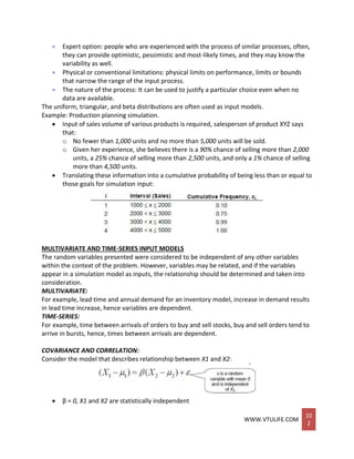 WWW.VTULIFE.COM
10
2
 Expert option: people who are experienced with the process of similar processes, often,
they can provide optimistic, pessimistic and most-likely times, and they may know the
variability as well.
 Physical or conventional limitations: physical limits on performance, limits or bounds
that narrow the range of the input process.
 The nature of the process: It can be used to justify a particular choice even when no
data are available.
The uniform, triangular, and beta distributions are often used as input models.
Example: Production planning simulation.
 Input of sales volume of various products is required, salesperson of product XYZ says
that:
o No fewer than 1,000 units and no more than 5,000 units will be sold.
o Given her experience, she believes there is a 90% chance of selling more than 2,000
units, a 25% chance of selling more than 2,500 units, and only a 1% chance of selling
more than 4,500 units.
 Translating these information into a cumulative probability of being less than or equal to
those goals for simulation input:
MULTIVARIATE AND TIME-SERIES INPUT MODELS
The random variables presented were considered to be independent of any other variables
within the context of the problem. However, variables may be related, and if the variables
appear in a simulation model as inputs, the relationship should be determined and taken into
consideration.
MULTIVARIATE:
For example, lead time and annual demand for an inventory model, increase in demand results
in lead time increase, hence variables are dependent.
TIME-SERIES:
For example, time between arrivals of orders to buy and sell stocks, buy and sell orders tend to
arrive in bursts, hence, times between arrivals are dependent.
COVARIANCE AND CORRELATION:
Consider the model that describes relationship between X1 and X2:
 β = 0, X1 and X2 are statistically independent
 