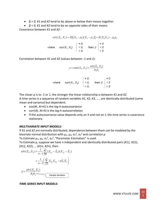 WWW.VTULIFE.COM
10
3
 β > 0, X1 and X2 tend to be above or below their means together
 β < 0, X1 and X2 tend to be on opposite sides of their means
Covariance between X1 and X2 :
Correlation between X1 and X2 (values between -1 and 1):
The closer ρ is to -1 or 1, the stronger the linear relationship is between X1 and X2.
A time series is a sequence of random variables X1, X2, X3, … , are identically distributed (same
mean and variance) but dependent.
 cov(Xt, Xt+h) is the lag-h autocovariance
 corr(Xt, Xt+h) is the lag-h autocorrelation
 If the autocovariance value depends only on h and not on t, the time series is covariance
stationary.
MULTIVARIATE INPUT MODELS:
If X1 and X2 are normally distributed, dependence between them can be modeled by the
bivariate normal distribution with μ1, μ2, σ1
2, σ2
2 and correlation ρ
To Estimate μ1, μ2, σ1
2, σ2
2, “Parameter Estimation” is used.
To Estimate ρ, suppose we have n independent and identically distributed pairs (X11, X21),
(X12, X22), … (X1n, X2n), then:
TIME-SERIES INPUT MODELS:
 