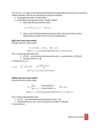 WWW.VTULIFE.COM
10
4
If X1, X2, X3,… is a sequence of identically distributed, but dependent and covariance-stationary
random variables, then we can represent the process as follows:
 Autoregressive order-1 model, AR(1)
 Exponential autoregressive order-1 model, EAR(1)
 Both have the characteristics that:
 Lag-h autocorrelation decreases geometrically as the lag increases, hence,
observations far apart in time are nearly independent.
AR(1) time-series input models:
Consider the time-series model:
If X1 is chosen appropriately, then
 X1, X2, … are normally distributed with mean = μ, and variance = σ2/(1-φ2)
 Autocorrelation ρh = φh
To estimate φ, μ, σε
2:
EAR(1) time-series input models:
Consider the time-series model:
If X1 is chosen appropriately, then
 X1, X2, … are exponentially distributed with mean = 1/λ
 Autocorrelation ρh = φh , and only positive correlation is allowed.
To estimate φ, λ :
 
