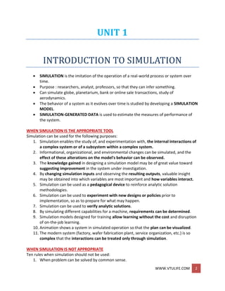 WWW.VTULIFE.COM 2
UNIT 1
INTRODUCTION TO SIMULATION
 SIMULATION is the imitation of the operation of a real-world process or system over
time.
 Purpose : researchers, analyst, professors, so that they can infer something.
 Can simulate globe, planetarium, bank or online sale transactions, study of
aerodynamics.
 The behavior of a system as it evolves over time is studied by developing a SIMULATION
MODEL.
 SIMULATION-GENERATED DATA is used to estimate the measures of performance of
the system.
WHEN SIMULATION IS THE APPROPRIATE TOOL
Simulation can be used for the following purposes:
1. Simulation enables the study of, and experimentation with, the internal interactions of
a complex system or of a subsystem within a complex system.
2. Informational, organizational, and environmental changes can be simulated, and the
effect of these alterations on the model's behavior can be observed.
3. The knowledge gained in designing a simulation model may be of great value toward
suggesting improvement in the system under investigation.
4. By changing simulation inputs and observing the resulting outputs, valuable insight
may be obtained into which variables are most important and how variables interact.
5. Simulation can be used as a pedagogical device to reinforce analytic solution
methodologies.
6. Simulation can be used to experiment with new designs or policies prior to
implementation, so as to prepare for what may happen.
7. Simulation can be used to verify analytic solutions.
8. By simulating different capabilities for a machine, requirements can be determined.
9. Simulation models designed for training allow learning without the cost and disruption
of on-the-job learning.
10. Animation shows a system in simulated operation so that the plan can be visualized.
11. The modern system (factory, wafer fabrication plant, service organization, etc.) is so
complex that the interactions can be treated only through simulation.
WHEN SIMULATION IS NOT APPROPRIATE
Ten rules when simulation should not be used:
1. When problem can be solved by common sense.
 