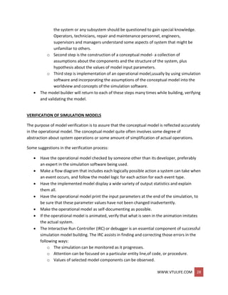 WWW.VTULIFE.COM 28
the system or any subsystem should be questioned to gain special knowledge.
Operators, technicians, repair and maintenance personnel, engineers,
supervisors and managers understand some aspects of system that might be
unfamiliar to others.
o Second step is the construction of a conceptual model- a collection of
assumptions about the components and the structure of the system, plus
hypothesis about the values of model input parameters.
o Third step is implementation of an operational model,usually by using simulation
software and incorporating the assumptions of the conceptual model into the
worldview and concepts of the simulation software.
 The model builder will return to each of these steps many times while building, verifying
and validating the model.
VERIFICATION OF SIMULATION MODELS
The purpose of model verification is to assure that the conceptual model is reflected accurately
in the operational model. The conceptual model quite often involves some degree of
abstraction about system operations or some amount of simplification of actual operations.
Some suggestions in the verification process:
 Have the operational model checked by someone other than its developer, preferably
an expert in the simulation software being used.
 Make a flow diagram that includes each logically possible action a system can take when
an event occurs, and follow the model logic for each action for each event type.
 Have the implemented model display a wide variety of output statistics and explain
them all.
 Have the operational model print the input parameters at the end of the simulation, to
be sure that these parameter values have not been changed inadvertently.
 Make the operational model as self-documenting as possible.
 If the operational model is animated, verify that what is seen in the animation imitates
the actual system.
 The Interactive Run Controller (IRC) or debugger is an essential component of successful
simulation model building. The IRC assists in finding and correcting those errors in the
following ways:
o The simulation can be monitored as it progresses.
o Attention can be focused on a particular entity line,of code, or procedure.
o Values of selected model components can be observed.
 