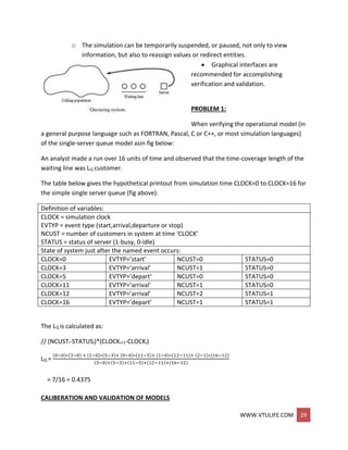 WWW.VTULIFE.COM 29
o The simulation can be temporarily suspended, or paused, not only to view
information, but also to reassign values or redirect entities.
 Graphical interfaces are
recommended for accomplishing
verification and validation.
PROBLEM 1:
When verifying the operational model (in
a general purpose language such as FORTRAN, Pascal, C or C++, or most simulation languages)
of the single-server queue model asin fig below:
An analyst made a run over 16 units of time and observed that the time-coverage length of the
waiting line was LQ customer.
The table below gives the hypothetical printout from simulation time CLOCK=0 to CLOCK=16 for
the simple single server queue (fig above).
Definition of variables:
CLOCK = simulation clock
EVTYP = event type (start,arrival,departure or stop)
NCUST = number of customers in system at time ‘CLOCK’
STATUS = status of server (1-busy, 0-idle)
State of system just after the named event occurs:
CLOCK=0 EVTYP=’start’ NCUST=0 STATUS=0
CLOCK=3 EVTYP=’arrival’ NCUST=1 STATUS=0
CLOCK=5 EVTYP=’depart’ NCUST=0 STATUS=0
CLOCK=11 EVTYP=’arrival’ NCUST=1 STATUS=0
CLOCK=12 EVTYP=’arrival’ NCUST=2 STATUS=1
CLOCK=16 EVTYP=’depart’ NCUST=1 STATUS=1
The LQ is calculated as:
// (NCUSTi-STATUSi)*(CLOCKi+1-CLOCKi)
LQ =
(0−0)∗(3−0) + (1−0)∗(5−3)+ (0−0)∗(11−5)+ (1−0)∗(12−11)+ (2−1)∗(16−12)
(3−0)+(5−3)+(11−5)+(12−11)+(16−12)
= 7/16 = 0.4375
CALIBERATION AND VALIDATION OF MODELS
 
