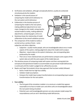 WWW.VTULIFE.COM 30
 Verification and validation, although conceptually distinct, usually are conducted
simultaneously by the modeler.
 Validation is the overall process of
comparing the model and its behaviour to
the real system and its behaviour.
 Caliberation is the iterative process of
comparing the model to the real system,
making additional adjustments (or even
major changes) to the model, comparing the
revised model to reality, making additional
adjustments, comparing again, and so on.
 Fig below shows the relationship of model
caliberation to the overall validation process.
 The comparison of the model to reality is
carried out by a variety of tests – some
subjective and others objective.
o Subjective : usually involve people, who are knowledgeable about one or mode
aspects of the system, making judgements about the model and its output.
o Objective : require data on the system’s behaviour, also corresponding data
produced by the model.
o Then one or more statistical tests are performed to compare some aspect of the
system data set with the same aspect of the model data set.
 This iterative process of comparing model with system and then revising both the
conceptual and operational models to accommodate any perceived model deficiencies
is continued until the model is judged to be sufficiently accurate.
 Naylor and Finger formulated a three-step approach that has been widely followed.
o Build a model that has high face validity.
o Validate model assumptions
o Compare the model input-output transformations to corresponding input-output
transformations for the real system.
 Face validity:
o The first goal of the simulation modeler is to construct a model that appears
reasonable on its face to model users and others who are knowledgeable about
the real system being simulated.
o Potential users and knowledgeable persons can also evaluate model output for
reasonableness and can aid in identifying model deficiencies.
 