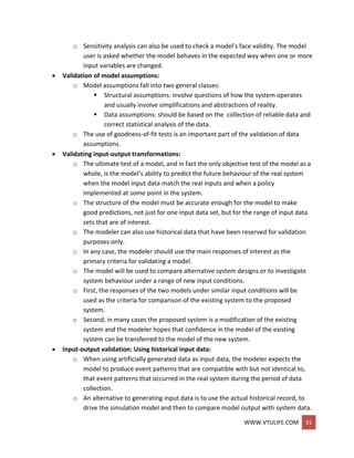 WWW.VTULIFE.COM 31
o Sensitivity analysis can also be used to check a model’s face validity. The model
user is asked whether the model behaves in the expected way when one or more
input variables are changed.
 Validation of model assumptions:
o Model assumptions fall into two general classes:
 Structural assumptions: involve questions of how the system operates
and usually involve simplifications and abstractions of reality.
 Data assumptions: should be based on the collection of reliable data and
correct statistical analysis of the data.
o The use of goodness-of-fit tests is an important part of the validation of data
assumptions.
 Validating input-output transformations:
o The ultimate test of a model, and in fact the only objective test of the model as a
whole, is the model’s ability to predict the future behaviour of the real system
when the model input data match the real inputs and when a policy
implemented at some point in the system.
o The structure of the model must be accurate enough for the model to make
good predictions, not just for one input data set, but for the range of input data
sets that are of interest.
o The modeler can also use historical data that have been reserved for validation
purposes only.
o In any case, the modeler should use the main responses of interest as the
primary criteria for validating a model.
o The model will be used to compare alternative system designs or to investigate
system behaviour under a range of new input conditions.
o First, the responses of the two models under similar input conditions will be
used as the criteria for comparison of the existing system to the proposed
system.
o Second, in many cases the proposed system is a modification of the existing
system and the modeler hopes that confidence in the model of the existing
system can be transferred to the model of the new system.
 Input-output validation: Using historical input data:
o When using artificially generated data as input data, the modeler expects the
model to produce event patterns that are compatible with but not identical to,
that event patterns that occurred in the real system during the period of data
collection.
o An alternative to generating input data is to use the actual historical record, to
drive the simulation model and then to compare model output with system data.
 
