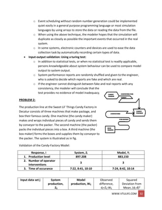 WWW.VTULIFE.COM 32
o Event scheduling without random number generation could be implemented
quiet easily in a general purpose programming language or most simulation
languages by using arrays to store the data or reading the data from the file.
o When using the above technique, the modeler hopes that the simulation will
duplicate as closely as possible the important events that occurred in the real
system.
o In some systems, electronic counters and devices are used to ease the data
collection task by automatically recording certain types of data.
 Input-output validation: Using a turing test:
o In addition to statistical tests, or when no statistical test is readily applicable,
persons knowledgeable about system behaviour can be used to compare model
output to system output.
o System performance reports are randomly shuffled and given to the engineer,
who is asked to decide which reports are fake and which are real.
o If the engineer cannot distinguish between fake and real reports with any
consistency, the modeler will conclude that the
test provides no evidence of model inadequacy.
PROBLEM 2:
The production line at the Sweet Lil’ Things Candy Factory in
Decatur consists of three machines that make package, and
box their famous candy. One machine (the candy maker)
makes and wraps individual pieces of candy and sends them
by conveyor to the packer. The second machine (the packer)
packs the individual pieces into a box. A third machine (the
box maker) forms the boxes and supplies them by conveyor to
the packer. The system is illustrated as in fig.
Validation of the Candy-Factory Model:
Response, i System, Zi Model, Yi
1. Production level 897.208 883,150
2. Number of operator
interventions
3 3
3. Time of occurance 7:22, 8:41, 10:10 7:24, 8:42, 10:14
Input data set j System
production,
Zij
Model
production, Wij
Observed
difference,
dj=Zij-Wij
Squared
Deviation from
Mean, (dj-đ)2
 