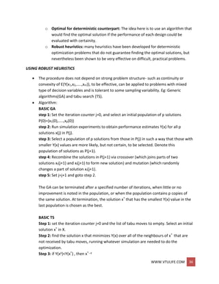 WWW.VTULIFE.COM 36
o Optimal for deterministic counterpart: The idea here is to use an algorithm that
would find the optimal solution if the performance of each design could be
evaluated with certainity.
o Robust heuristics: many heuristics have been developed for deterministic
optimization problems that do not guarantee finding the optimal solutions, but
nevertheless been shown to be very effective on difficult, practical problems.
USING ROBUST HEURISTICS
 The procedure does not depend on strong problem structure- such as continuity or
convexity of E(Y(x1,x2,…..,xm)), to be effective, can be applied to problems with mixed
type of decision variables and is tolerant to some sampling variability. Eg: Generic
algorithms(GA) and tabu search (TS).
 Algorithm:
BASIC GA
step 1: Set the iteration counter j=0, and select an initial population of p solutions
P(0)={x1(0),…..,xp(0)}
step 2: Run simulation experiments to obtain performance estimates Y(x) for all p
solutions x(j) in P(j).
step 3: Select a population of p solutions from those in P(j) in such a way that those with
smaller Y(x) values are more likely, but not certain, to be selected. Denote this
population of solutions as P(j+1).
step 4: Recombine the solutions in P(j+1) via crossover (which joins parts of two
solutions xt(j+1) and xl(j+1) to form new solution) and mutation (which randomly
changes a part of solution xi(j+1).
step 5: Set j=j+1 and goto step 2.
The GA can be terminated after a specified number of iterations, when little or no
improvement is noted in the population, or when the population contains p copies of
the same solution. At termination, the solution x* that has the smallest Y(x) value in the
last population is chosen as the best.
BASIC TS
Step 1: set the iteration counter j=0 and the list of tabu moves to empty. Select an initial
solution x* in X.
Step 2: find the solution x that minimizes Y(x) over all of the neighbours of x* that are
not received by tabu moves, running whatever simulation are needed to do the
optimization.
Step 3: if Y(xy)<Y(x*) , then x*…y
 