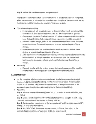 WWW.VTULIFE.COM 37
Step 4: update the list of tabu moves and go to step 2.
The TS can be terminated when a specified number of iterations have been completed,
when some number of iterations has passed without changing x*, or when there are no
feasible moves. At termination the solution x* is chosen as best.
 Control sampling variability:
o In many cases, it will be upto the user to determine how much sampling will be
undertaken at each potential solution. This is a difficult problem in general.
o If the analyst must specify a fixed number of replications per solution that will be
used through the search, then a preliminary experiment must be conducted.
o Simulate several designs, some at the extremes of the solution space and some
nearer the center. Compare the apparent best and apparent worst of these
designs.
o Find the minimum for the number of replications required to declare these
designs to be statistically significantly different.
o After optimization run has been completed, perform a second set of experiments
on the top 5 to 10 designs identified by the heuristic. Use the comparison
techniques to rigorously evaluate which are the best or near-best of these
designs.
 Restarting:
o If people familiar with the system suspect that certain designs will be good, be
sure to module them as possible starting solutions for the heuristic.
RANDOM SEARCH
 Let the k possible solutions to the optimization via simulation problem be denoted
{xi1,xi2,….,xim} provides specific settings for the m decision variables. The simulation
output at xi is denoted Y(xi) ; this could be the output of a single replication or the
average of several replications. We need to find x* that minimizes E(Y(x)).
 Algorithm:
Step 1: Initialize counter variables C(i)=0 for i=1,2,….k. Select an initial solution i0, and
set C(i0)=1.
Step 2: Choose another solution i’ from the set of all solutions except i0 in such a way
that each solution has an equal chance of being selected.
Step 3: Run simulation experiments at the two solutions i0 and i’ to obtain outputs Y(i0)
and Y(i’). if Y(i’)<Y(i0), then set i0=i’.
Step 4: Set C(i0)=C(i0)+1. If not done, then goto step 2. If done, then select as the
estimated optimal solution xi* such that C(i*) is the largest count.
 
