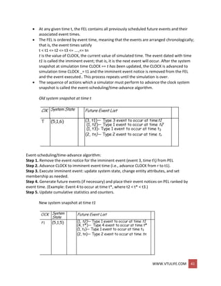 WWW.VTULIFE.COM 41
 At any given time t, the FEL contains all previously scheduled future events and their
associated event times.
 The FEL is ordered by event time, meaning that the events are arranged chronologically;
that is, the event times satisfy
t < t1 <= t2 <= t3 <= ….,<= tn
t is the value of CLOCK, the current value of simulated time. The event dated with time
t1 is called the imminent event; that is, it is the next event will occur. After the system
snapshot at simulation time CLOCK == t has been updated, the CLOCK is advanced to
simulation time CLOCK _= t1 and the imminent event notice is removed from the FEL
and the event executed.. This process repeats until the simulation is over.
 The sequence of actions which a simulator must perform to advance the clock system
snapshot is called the event-scheduling/time-advance algorithm.
Old system snapshot at time t
Event-scheduling/time-advance algorithm:
Step 1. Remove the event notice for the imminent event (event 3, time t) from PEL
Step 2. Advance CLOCK to imminent event time (i.e., advance CLOCK from r to t1).
Step 3. Execute imminent event: update system state, change entity attributes, and set
membership as needed.
Step 4. Generate future events (if necessary) and place their event notices on PEL ranked by
event time. (Example: Event 4 to occur at time t*, where t2 < t* < t3.)
Step 5. Update cumulative statistics and counters.
New system snapshot at time t1
 