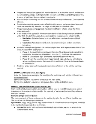 WWW.VTULIFE.COM 43
 The process-interaction approach is popular because of its intuitive appeal, and because
the simulation packages that implement it allow an analyst to describe the process flow
in terms of high-level block or network constructs.
 Both the event-scheduling and the process-interaction approaches use a / variable time
advance.
 The activity-scanning approach uses a fixed time increment and a rule-based approach
to decide whether any activities can begin at each point in simulated time.
 The pure activity scanning approach has been modified by what is called the three-
phase approach.
 In the three-phase approach, events are considered to be activity duration-zero time
units. With this definition, activities are divided into two categories called B and C.
o B activities: Activities bound to occur; all primary events and unconditional
activities.
o C activities: Activities or events that are conditional upon certain conditions
being true.
 With the. three-phase approach the simulation proceeds with repeated execution of the
three phases until it is completed:
o Phase A: Remove the imminent event from the FEL and advance the clock to its
event time. Remove any other events from the FEL that have the event time.
o Phase B: Execute all B-type events that were removed from the FEL.
o Phase C: Scan the conditions that trigger each C-type activity and activate any
whose conditions are met. Rescan until no additional C-type activities can begin
or events occur.
 The three-phase approach improves the execution efficiency of the activity scanning
method.
EXAMPLE: (Able and Baker, Back Again)
Using the three-phase approach, the conditions for beginning each activity in Phase C are:
Activity Condition
Service time by Able: A customer is in queue and Able is idle,
Service time by Baker: A customer is in queue, Baker is idle, and Able is busy.
MANUAL SIMULATION USING EVENT SCHEDULING
In an event-scheduling simulation, a simulation table is used to record the successive system
snapshots as time advances. Lets consider the example of a grocery shop which has only one
checkout counter.
Example: (Single-Channel Queue)
The system consists of those customers in the waiting line plus the one (if any) checking out.
The model has the following components:
System state (LQ(i), Z,S(r)), where LQ((] is the number of customers in the waiting line, and LS(t)
is the number being served (0 or 1) at time t.
 Entities The server and customers are not explicitly modeled, except in terms of the
state variables above.
 