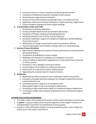 WWW.VTULIFE.COM 5
 Inventory analysis in a server computer manufacturing environment.
 Comparison of bottleneck detection methods for AGV systems.
 Semiconductor supply network simulation.
 Analysis of international departure passenger flows in an airport terminal.
 Application of discrete simulation techniques to liquid natural gas supply chains.
 Online simulation of pedestrian flow in public buildings.
6. Transportation modes and Traffic
 Simulating aircraft-delay absorption.
 Runway schedule determination by simulation optimization.
 Simulation of freeway merging and diverging behaviour.
 Modeling ambulance service of the Austrian Red Cross.
 Simulation modeling in support of emergency firefighting in Norfolk Modeling
ship arrivals in ports.
 Optimization of a barge transportation system for petroleum delivery.
 Iterative optimization and simulation of barge traffic on a island waterway.
7. Business Process Simulation
 Agent-based modeling and simulation of store performance for personalized for
personalized pricing.
 Visualization of probabilistic business models.
 Modeling and simulation of a telephone of a telephone call center.
 Using simulation to appropriate subgradients of convex performance measures
in service systems.
 Simulation’s role in babbage screening at airports.
 Human fatigue risk simulations in continuous operations.
 Optimization of a telecommunications billing systems.
 Segmenting the customer base for maximum returns.
8. Health Care
 Modeling front office and patient care in ambulatory health care practices.
 Evaluation of hospital operations between the emergency department and the
medical telemetry unit.
 Estimating maximum capacity in an emergency room.
 Reducing the length of stay in an emergency department.
 Simulating six sigma improvement ideas for a hospital emergency department.
 A simulation-integer-linear-programming-based tool for scheduling emergency
room staff .
SYSTEMS AND SYSTEM ENVIRONMENT
 To model a system, the concept of the system and the system boundary must be known.
 A system is a group of objects that are joined together in some regular interaction or
interdependence toward the accomplishment of some purpose.
 A system is often affected by changes occurring outside the system. Such changes are
said to occur in the system environment.
 