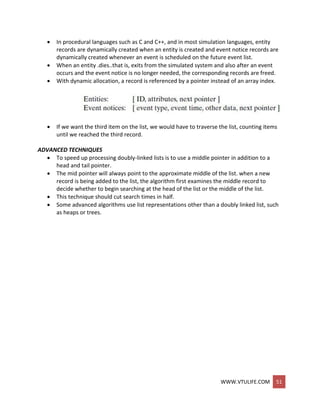 WWW.VTULIFE.COM 51
 In procedural languages such as C and C++, and in most simulation languages, entity
records are dynamically created when an entity is created and event notice records are
dynamically created whenever an event is scheduled on the future event list.
 When an entity .dies..that is, exits from the simulated system and also after an event
occurs and the event notice is no longer needed, the corresponding records are freed.
 With dynamic allocation, a record is referenced by a pointer instead of an array index.
 If we want the third item on the list, we would have to traverse the list, counting items
until we reached the third record.
ADVANCED TECHNIQUES
 To speed up processing doubly-linked lists is to use a middle pointer in addition to a
head and tail pointer.
 The mid pointer will always point to the approximate middle of the list. when a new
record is being added to the list, the algorithm first examines the middle record to
decide whether to begin searching at the head of the list or the middle of the list.
 This technique should cut search times in half.
 Some advanced algorithms use list representations other than a doubly linked list, such
as heaps or trees.
 