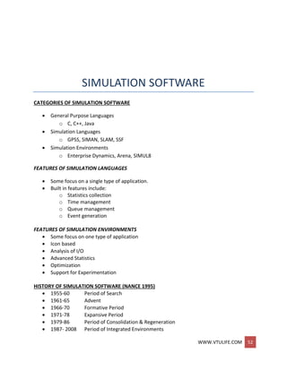 WWW.VTULIFE.COM 52
SIMULATION SOFTWARE
CATEGORIES OF SIMULATION SOFTWARE
 General Purpose Languages
o C, C++, Java
 Simulation Languages
o GPSS, SIMAN, SLAM, SSF
 Simulation Environments
o Enterprise Dynamics, Arena, SIMUL8
FEATURES OF SIMULATION LANGUAGES
 Some focus on a single type of application.
 Built in features include:
o Statistics collection
o Time management
o Queue management
o Event generation
FEATURES OF SIMULATION ENVIRONMENTS
 Some focus on one type of application
 Icon based
 Analysis of I/O
 Advanced Statistics
 Optimization
 Support for Experimentation
HISTORY OF SIMULATION SOFTWARE (NANCE 1995)
 1955-60 Period of Search
 1961-65 Advent
 1966-70 Formative Period
 1971-78 Expansive Period
 1979-86 Period of Consolidation & Regeneration
 1987- 2008 Period of Integrated Environments
 