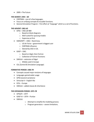 WWW.VTULIFE.COM 53
 2009 + The Future
THE SEARCH: 1955 – 60
 FORTRAN – one of a few languages.
 Focus on unifying concepts & reusable functions.
 General Simulation Program – first effort at “language” which as a set of functions.
THE ADVENT: 1961-65
 GPSS – 1961 @ IBM
o Based on block diagrams
o Well-suited for queuing models
o Expensive at first
 SIMSCRIPT – 1963 – Rand Corp.
o US Air Force – government is biggest user
o FORTRAN influence
o Owned by CACI in CA.
 GASP – 1961
o Based on Algol, then Fortran
o Collection of Fortran functions
 SIMULA – extension of Algol
o Widely used in Europe
 CSL (Control & Simulation Language)
FORMATIVE PERIOD: 1966-70
 Concepts caused major revisions of languages
 Languages gained wider usage
 GPSS (several variations)
 Simscript II – English-like
 ECSL – Europe
 SIMULA – added classes & inheritance
THE EXPANSION PERIOD: 1971-78
 GPSS/H – 1977
 GASP IV – 1974 – Purdue
 SIMULA
o Attempt to simplify the modeling process
o Program generators – severe limitations
 