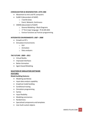 WWW.VTULIFE.COM 54
CONSOLIDATION & REGENERATION: 1979-1986
 Movement to mini and PC computers
 SLAM II (descendant of GASP)
o 3 world views
o Event, Network, Continuous
 SIMAN (descendant of GASP)
o General Modeling + Block Diagrams
o 1st first major language - PC & MS-DOS
o Fortran functions w/ Fortran programming
INTEGRATED ENVIRONMENTS: 1987 – 2008
 Growth on PC’s
 Simulation Environments
o GUI
o Animation
o Data analyzers
THE FUTURE : 2009 – 2011
 Virtual Reality
 Improved Interfaces
 Better Animation
 Agent-based Modeling
SELECTION OF SIMULATION SOFTWARE
FEATURES:
Model-building features:
 Modeling worldview
 Input-data analysis capability
 Graphical model building
 Conditional routing
 Simulation programming
 Syntax
 Input flexibility
 Modeling conciseness
 Randomness
 Specialized components and templates
 User-built custom objects
 