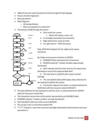 WWW.VTULIFE.COM 59
 Highly Structured, special purpose simulation programming language.
 Process Iteration Approach
 Queuing Systems
 Block Diagrams
o 40 standard blocks
o Block corresponds to a statement
 Transactions FLOW through the system
 Each entity has a name
o Name each queue, server, etc.
 In rectangle, parameters (as necessary)
 Right attachment, name of entity
 Far right column – GPSS Command
Diag: GPSS block diagram for the single server queue
simulation.
Eg: Single-server queue simulation in GPSS/H
 GENERATE block represents the arrival event.
 RVEXPO stands for “random variable exponentially
distributed”
 &IAT indicates that the mean time for the exponential
distribution comes from ampervariable &IAT.
 The next block is a QUEUE with a queue named
SYSTIME.
 The next QUEUE block (LINE) begins data collection for
the waiting line before the cashier.
 A customer captures the cashier, as represented by the
SEIZE block with the resource named CHECKOUT.
 The data collection for the waiting line statistics ends, as represented by the DEPART
block for the queue named LINE.
 The transaction service time at the cashier represented by an ADVANCE block.
 RVNORM indicates “random variable, normally distributed”.
 BLET block(LET) adds one to the account &COUNT.
 The escape route is to the block labeled TER.
 “**.**” indicates a value that may have two digits following the decimal point and up to
two before it.
 