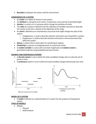WWW.VTULIFE.COM 6
 Boundary is between the system and the environment.
COMPONENTS OF A SYSTEM
 An entity is an object of interest in the system.
 An attribute is a property of an entity. It represents a time period of specified length.
 Activity is a action or it is a process which change the attribute of entity.
 The state of a system is defined to be the collection of variables necessary to describe
the system at any time, relative to the objectives of the study.
 An event is defined as an instantaneous occurance that might change the state of the
system.
o Endogeneous: is used to describe activities and events occurring within a system.
o Exogeneous: is used to describe activities and events in the environment that
affect the system.
 Queue is a place where entity waits for something to happen.
 Scheduling is a process of assigning events at a particular entity.
 A random variable is a value with uncertain magnitude and random variate is
generated randomly using probability density function.
DISCRETE AND CONTINUOUS SYSTEMS
 A discrete system is one in which the state variable(s) change only at a discrete set of
points in time.
 A continuous system is one in which the state variables change continuously over time.
MODEL OF A SYSTEM
 A model is defined as a representation of a system for the purpose of studying the
system.
TYPES OF MODELS
 Models :
o Physical.
o Mathematical.
 