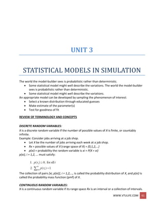 WWW.VTULIFE.COM 61
UNIT 3
STATISTICAL MODELS IN SIMULATION
The world the model-builder sees is probabilistic rather than deterministic.
 Some statistical model might well describe the variations. The world the model-builder
sees is probabilistic rather than deterministic.
 Some statistical model might well describe the variations.
An appropriate model can be developed by sampling the phenomenon of interest:
 Select a known distribution through educated guesses
 Make estimate of the parameter(s)
 Test for goodness of fit
REVIEW OF TERMINOLOGY AND CONCEPTS
DISCRETE RANDOM VARIABLES:
X is a discrete random variable if the number of possible values of X is finite, or countably
infinite.
Example: Consider jobs arriving at a job shop.
 Let X be the number of jobs arriving each week at a job shop.
 Rx = possible values of X (range space of X) = {0,1,2,…}
 p(xi) = probability the random variable is xi = P(X = xi)
p(xi), i = 1,2, … must satisfy:
The collection of pairs [xi, p(xi)], i = 1,2,…, is called the probability distribution of X, and p(xi) is
called the probability mass function (pmf) of X.
CONTINUOUS RANDOM VARIABLES:
X is a continuous random variable if its range space Rx is an interval or a collection of intervals.
 