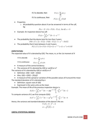 WWW.VTULIFE.COM 63
 Properties
o All probability question about X can be answered in terms of the cdf,
Eg:
 Example: An inspection device has cdf:
 The probability that the device lasts for less than 2 years:
 The probability that it lasts between 2 and 3 years:
EXPECTATION:
The expected value of X is denoted by E(X). The mean, m, or the 1st moment of X
 A measure of the central tendency
 The variance of X is denoted by V(X) or var(X) or σ2
The variance of X is denoted by V(X) or var(X) or σ2
 Definition: V(X) = E[(X – E[X]2]
 Also, V(X) = E(X2) – [E(x)]2
 A measure of the spread or variation of the possible values of X around the mean
The standard deviation of X is denoted by σ
 Definition: square root of V(X)
 Expressed in the same units as the mean
Example: The mean of life of the previous inspection device is:
To compute variance of X, we first compute E(X2):
Hence, the variance and standard deviation of the device’s life are:
USEFUL STATISTICAL MODELS
 