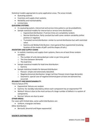 WWW.VTULIFE.COM 64
Statistical models appropriate to some application areas. The areas include:
 Queueing systems
 Inventory and supply-chain systems
 Reliability and maintainability
 Limited data
QUEUEING SYSTEMS:
 In a queueing system, interarrival and service-time patterns can be probabilistic.
 Sample statistical models for interarrival or service time distribution:
o Exponential distribution: if service times are completely random.
o Normal distribution: fairly constant but with some random variability (either
positive or negative)
o Truncated normal distribution: similar to normal distribution but with restricted
value.
o Gamma and Weibull distribution: more general than exponential (involving
location of the modes of pdf’s and the shapes of tails.)
INVENTORY AND SUPPLY CHAIN:
 In realistic inventory and supply-chain systems, there are at least three random
variables:
o The number of units demanded per order or per time period
o The time between demands
o The lead time
 Sample statistical models for lead time distribution:
o Gamma
 Sample statistical models for demand distribution:
o Poisson: simple and extensively tabulated.
o Negative binomial distribution: longer tail than Poisson (more large demands).
o Geometric: special case of negative binomial given at least one demand has
occurred.
RELIABILITY AND MAINTAINABILITY:
Time to failure (TTF)
 Exponential: failures are random
 Gamma: for standby redundancy where each component has an exponential TTF
 Weibull: failure is due to the most serious of a large number of defects in a system of
components.
 Normal: failures are due to wear
OTHER AREAS:
For cases with limited data, some useful distributions are:
 Uniform, triangular and beta
Other distribution:
 Bernoulli, binomial and Hyper exponential.
DISCRETE DISTRIBUTIONS
 
