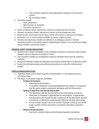 WWW.VTULIFE.COM 7
 Uses symbolic notations and mathematical equations to represent a
system.
 Eg: simulation model.
 Simulation model:
o Static or dynamic
o Deterministic or stochastic
o Discrete or continuous
 Static simulation model: represents a system at a particular point of time.
 Dynamic simulation model: represents a system as they change over time.
 Deterministic: have known set of inputs, which will result in a unique set of outputs.
 Stochastic: one or more random variables as inputs, random outputs.
 Discrete and continuous models are defined in an analogous manner. Discrete
simulation model is not always used to model discrete systems, nor a continuous model
always models a continuous system.
DISCRETE EVENT SYSTEM SIMULATION
 Discrete event system simulation is the modeling of systems in which the state variable
changes only at a discrete set of points in time.
 The simulation models are analyzed by numerical methods rather than by analytical
methods.
 Analytical methods employ the deductive reasoning of mathematics to solve the model.
 Numerical methods employ computational procedures to solve the mathematical
models.
STEPS IN SIMULATION STUDY
 Fig below shows a set of steps to guide a model builder in a thorough and sound
simulation study.
 The steps in simulation study are as follows:
o Problem formulation:
 Statement of the problem.
 If a problem statement is being developed by the analyst, it is important
that the policy makers understand and agree with the formulation.
o Setting of objectives and overall project plan:
 The objectives indicate the questions to be answered by simulation.
 Determine if simulation is appropriate for the problem. If appropriate,
overall project plan should include a statement of the alternative systems
considered, a method for evaluating the effectives of these alternatives.
 It must include: study in terms of number of people involved, cost of the
study, number of days required to accomplish each phase, expected
results.
o Model conceptualization:
 Start with a simple model and build towards greater complexity.
 