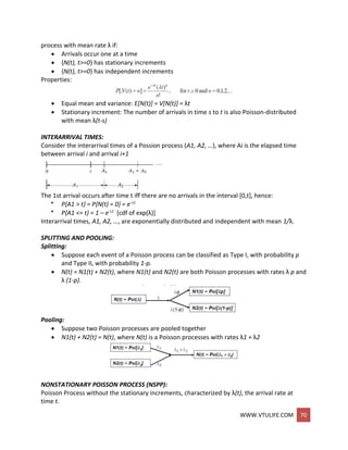 WWW.VTULIFE.COM 70
process with mean rate λ if:
 Arrivals occur one at a time
 {N(t), t>=0} has stationary increments
 {N(t), t>=0} has independent increments
Properties:
 Equal mean and variance: E[N(t)] = V[N(t)] = λt
 Stationary increment: The number of arrivals in time s to t is also Poisson-distributed
with mean λ(t-s)
INTERARRIVAL TIMES:
Consider the interarrival times of a Possion process (A1, A2, …), where Ai is the elapsed time
between arrival i and arrival i+1
The 1st arrival occurs after time t iff there are no arrivals in the interval [0,t], hence:
 P{A1 > t} = P{N(t) = 0} = e-t
 P{A1 <= t} = 1 – e-t [cdf of exp(λ)]
Interarrival times, A1, A2, …, are exponentially distributed and independent with mean 1/λ.
SPLITTING AND POOLING:
Splitting:
 Suppose each event of a Poisson process can be classified as Type I, with probability p
and Type II, with probability 1-p.
 N(t) = N1(t) + N2(t), where N1(t) and N2(t) are both Poisson processes with rates λ p and
λ (1-p).
Pooling:
 Suppose two Poisson processes are pooled together
 N1(t) + N2(t) = N(t), where N(t) is a Poisson processes with rates λ1 + λ2
NONSTATIONARY POISSON PROCESS (NSPP):
Poisson Process without the stationary increments, characterized by λ(t), the arrival rate at
time t.
 