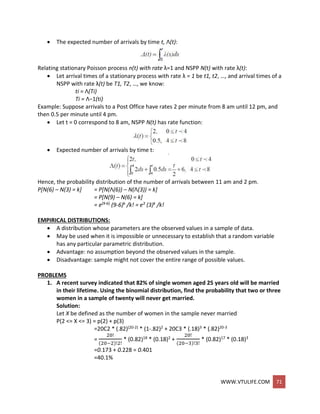 WWW.VTULIFE.COM 71
 The expected number of arrivals by time t, Λ(t):
Relating stationary Poisson process n(t) with rate λ=1 and NSPP N(t) with rate λ(t):
 Let arrival times of a stationary process with rate λ = 1 be t1, t2, …, and arrival times of a
NSPP with rate λ(t) be T1, T2, …, we know:
ti = Λ(Ti)
Ti = Λ−1(ti)
Example: Suppose arrivals to a Post Office have rates 2 per minute from 8 am until 12 pm, and
then 0.5 per minute until 4 pm.
 Let t = 0 correspond to 8 am, NSPP N(t) has rate function:
 Expected number of arrivals by time t:
Hence, the probability distribution of the number of arrivals between 11 am and 2 pm.
P[N(6) – N(3) = k] = P[N(Λ(6)) – N(Λ(3)) = k]
= P[N(9) – N(6) = k]
= e(9-6) (9-6)k /k! = e3 (3)k /k!
EMPIRICAL DISTRIBUTIONS:
 A distribution whose parameters are the observed values in a sample of data.
 May be used when it is impossible or unnecessary to establish that a random variable
has any particular parametric distribution.
 Advantage: no assumption beyond the observed values in the sample.
 Disadvantage: sample might not cover the entire range of possible values.
PROBLEMS
1. A recent survey indicated that 82% of single women aged 25 years old will be married
in their lifetime. Using the binomial distribution, find the probability that two or three
women in a sample of twenty will never get married.
Solution:
Let X be defined as the number of women in the sample never married
P(2 <= X <= 3) = p(2) + p(3)
=20C2 * (.82)(20-2) * (1-.82)2 + 20C3 * (.18)3 * (.82)20-3
=
20!
(20−2)!2!
* (0.82)18 * (0.18)2 +
20!
(20−3)!3!
* (0.82)17 * (0.18)3
=0.173 + 0.228 = 0.401
=40.1%
 