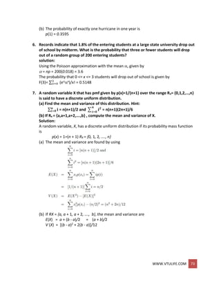 WWW.VTULIFE.COM 73
(b) The probability of exactly one hurricane in one year is
p(1) = 0.3595
6. Records indicate that 1.8% of the entering students at a large state university drop out
of school by midterm. What is the probability that three or fewer students will drop
out of a random group of 200 entering students?
solution:
Using the Poisson approximation with the mean , given by
 = np = 200(0.018) = 3.6
The probability that 0 <= x <= 3 students will drop out of school is given by
F(3)= ∑3
𝑥=0 (ex)/x! = 0.5148
7. A random variable X that has pmf given by p(x)=1/(n+1) over the range Rx= {0,1,2,…,n}
is said to have a discrete uniform distribution.
(a) Find the mean and variance of this distribution. Hint:
∑ 𝐢𝒏
𝒊=𝟎 = n(n+1)/2 and ∑ 𝒊 𝟐𝒏
𝒊=𝟎
= n(n+1)(2n+1)/6
(b) If Rx = {a,a+1,a+2,….,b} , compute the mean and variance of X.
Solution:
A random variable, X, has a discrete uniform distribution if its probability mass function
is
p(x) = 1=(n + 1) RX = {0, 1, 2, …., n}
(a) The mean and variance are found by using
(b) If RX = {a, a + 1, a + 2, …., b}, the mean and variance are
E(X) = a + (b - a)/2 = (a + b)/2
V (X) = [(b - a)2 + 2(b - a)]/12
 