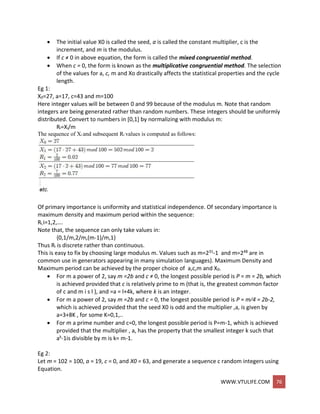 WWW.VTULIFE.COM 76
 The initial value X0 is called the seed, a is called the constant multiplier, c is the
increment, and m is the modulus.
 If c ≠ 0 in above equation, the form is called the mixed congruential method.
 When c = 0, the form is known as the multiplicative congruential method. The selection
of the values for a, c, m and Xo drastically affects the statistical properties and the cycle
length.
Eg 1:
X0=27, a=17, c=43 and m=100
Here integer values will be between 0 and 99 because of the modulus m. Note that random
integers are being generated rather than random numbers. These integers should be uniformly
distributed. Convert to numbers in [0,1] by normalizing with modulus m:
Ri=Xi/m
The sequence of Xi and subsequent Ri values is computed as follows:
Of primary importance is uniformity and statistical independence. Of secondary importance is
maximum density and maximum period within the sequence:
Ri,i=1,2,….
Note that, the sequence can only take values in:
{0,1/m,2/m,(m-1)/m,1}
Thus Ri is discrete rather than continuous.
This is easy to fix by choosing large modulus m. Values such as m=231-1 and m=248 are in
common use in generators appearing in many simulation languages). Maximum Density and
Maximum period can be achieved by the proper choice of a,c,m and X0.
 For m a power of 2, say m =2b and c ≠ 0, the longest possible period is P = m = 2b, which
is achieved provided that c is relatively prime to m (that is, the greatest common factor
of c and m i s l ), and =a = l+4k, where k is an integer.
 For m a power of 2, say m =2b and c = 0, the longest possible period is P = m⁄4 = 2b-2,
which is achieved provided that the seed X0 is odd and the multiplier ,a, is given by
a=3+8K , for some K=0,1,..
 For m a prime number and c=0, the longest possible period is P=m-1, which is achieved
provided that the multiplier , a, has the property that the smallest integer k such that
ak-1is divisible by m is k= m-1.
Eg 2:
Let m = 102 = 100, a = 19, c = 0, and X0 = 63, and generate a sequence c random integers using
Equation.
 