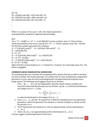 WWW.VTULIFE.COM 77
X0 = 63
X1 = (19)(63) mod 100 = 1197 mod 100 = 97
X2 = (19) (97) mod 100 = 1843 mod 100 = 43
X3 = (19) (43) mod 100 = 817 mod 100 = 17
.
.
.
.
When m is a power of 10, say m = 10b , the modulo operation is
accomplished by saving the b rightmost (decimal) digits.
Eg 3:
Let a = 75 = 16,807, m = 231 -1 = 2,147,483,647 (a prime number), and c= 0. These choices
satisfy the conditions that insure a period of P = m— 1 . Further, specify a seed, XQ = 123,457.
The first few numbers generated are as follows:
X1 = 75 (123,457) mod (231 - 1) = 2,074,941,799 mod (231 - 1)
X1 = 2,074,941,799
R1 = X1 ⁄231
X2 = 75 (2,074,941,799) mod(231 - 1) = 559,872,160
R2 = X2 ⁄231 = 0.2607
X3 = 75 (559,872,160) mod(231 - 1) = 1,645,535,613
R3 = X3 ⁄231 = 0.7662
Notice that this routine divides by m + 1 instead of m ; however, for sucha large value of m , the
effect is negligible.
COMBINED LINEAR CONGRUENTIAL GENERATORS:
As computing power has increased, the complexity of the systems that we are able to simulate
has also increased. One fruitful approach is to combine two or more multiplicative congruential
generators in such a way that the combined generator has good statistical properties and a
longer period. The following result suggests how this can be done:
If Wi, 1 , Wi , 2. . . , W i,k are any independent, discrete-valued random variables (not
necessarily identically distributed), but one of them, say Wi, 1, is uniformly distributed on
the integers 0 to mi — 2, then
is uniformly distributed on the integers 0 to mi — 2.
 Let Xi,1, X i,2,..., X i,k be the i-th output from 5 different multiplicative (c=0) congruential
generators, where first generator has modulus m1 and the multiplier a1 chosen so that
the period is m1-1.
 The first generator then produces Xi,1 that are approximately uniform distributed on
1,…,m1-1.
 Hence, Wi,1=Xi,1-1 are approximately uniform distributed on 0,….,m1-2.
L'Ecuyer suggest combined generators of the form:
 