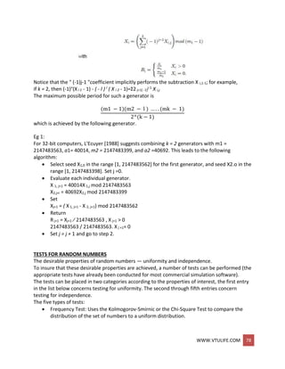 WWW.VTULIFE.COM 78
Notice that the " (-1)j-1 "coefficient implicitly performs the subtraction X i,1-1; for example,
if k = 2, then (-1)°(Xi 1 - 1) - ( - l ) l ( X i 2 - 1)=Σ2 j=1( -1)
j-1 X i,j
The maximum possible period for such a generator is
(m1 − 1)(m2 − l ) … . . (mk − 1)
2^(k − 1)
which is achieved by the following generator.
Eg 1:
For 32-bit computers, L'Ecuyer [1988] suggests combining k = 2 generators with m1 =
2147483563, a1= 40014, m2 = 2147483399, and a2 =40692. This leads to the following
algorithm:
 Select seed X1,0 in the range [1, 2147483562] for the first generator, and seed X2.o in the
range [1, 2147483398]. Set j =0.
 Evaluate each individual generator.
X 1, j+1 = 40014X 1,j mod 2147483563
X2,j+i = 40692X2,j mod 2147483399
 Set
Xj+1 = ( X 1, j+1 - X 2, j+1) mod 2147483562
 Return
Rj+1 = Xj+1 ⁄ 2147483563 , X j+1 > 0
2147483563 / 2147483563. X j +1= 0
 Set j = j + 1 and go to step 2.
TESTS FOR RANDOM NUMBERS
The desirable properties of random numbers — uniformity and independence.
To insure that these desirable properties are achieved, a number of tests can be performed (the
appropriate tests have already been conducted for most commercial simulation software).
The tests can be placed in two categories according to the properties of interest, the first entry
in the list below concerns testing for uniformity. The second through fifth entries concern
testing for independence.
The five types of tests:
 Frequency Test: Uses the Kolmogorov-Smirnic or the Chi-Square Test to compare the
distribution of the set of numbers to a uniform distribution.
 