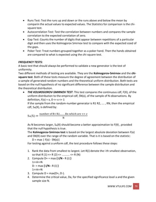 WWW.VTULIFE.COM 79
 Runs Test: Test the runs up and down or the runs above and below the mean by
comparin the actual values to expected values. The Statistics for comparison is the chi-
square test.
 Autocorrelation Test: Test the correlation between numbers and compares the sample
correlation to the expected correlation of zero.
 Gap Test: Counts the number of digits that appear between repetitions of a particular
digit and then uses the Kolmogorov Smirnov test to compare with the expected sized of
the gaps.
 Poker Test: Treat numbers grouped together as a poker hand. Then the hands obtained
are compared to what is expected using the chi-square test.
FREQUENCY TESTS:
A basic test that should always be performed to validate a new generator is the test of
uniformity.
Two different methods of testing are available. They are the Kolmogorov-Smirnov and the chi-
square test. Both of these tests measure the degree of agreement between the distribution of
a sample of generated random numbers and the theoretical uniform distribution. Both tests are
based on the null hypothesis of no significant difference between the sample distribution and
the theoretical distribution.
 THE KOLMOGOROV-SMIRNOV TEST: This test compares the continuous cdf, F(X), of the
uniform distribution to the empirical cdf, SN(x), of the sample of N observations. By
definition, F(x) = x, 0 <= x <= 1
If the sample from the random-number generator is R1 R2, …. , RN, then the empirical
cdf, SN(X), is defined by:
SN(X) =
number of R1 R2,…… ,Rn which are <= 𝑥
N
As N becomes larger, SN(X) should become a better approximation to F(X) , provided
that the null hypothesis is true.
The Kolmogorov-Smirnov test is based on the largest absolute deviation between F(x)
and SN(X) over the range of the random variable. That is it is based on the statistic:
D = max | F(x) - SN(x)|
For testing against a uniform cdf, the test procedure follows these steps:
1. Rank the data from smallest to largest. Let R(i) denote the i th smallest observation,
so that R (1) <= R (2) <= ……….. <= R (N)
2. Compute D+ = max { i/N - R (i) }
1<=i<=N
D- = max { i/N - R (i) }
1<=i<=N
3. Compute D = max(D+, D-).
4. Determine the critical value, Da, for the specified significance level a and the given
sample size N.
 