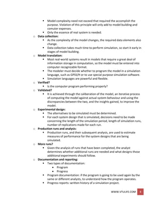 WWW.VTULIFE.COM 8
 Model complexity need not exceed that required the accomplish the
purpose. Violation of this principle will only add to model building and
comuter expenses.
 Only the essence of real system is needed.
o Data collection:
 As the complexity of the model changes, the required data elements also
change.
 Data collection takes much time to perform simulation, so start it early in
stages of model building.
o Model translation:
 Most real-world systems result in models that require a great deal of
information storage in computation, so the model must be entered into
computer recognizable format.
 The modeler must decide whether to program the model in a simulation
language, such as GPSS/H or to use special purpose simulation software.
 Simulation languages are powerful and flexible.
o Verified?
 Is the computer program performing properly?
o Validated?
 It is achieved through the caliberation of the model, an iterative process
of computing the model against actual system behaviour and using the
discrepancies between the two, and the insights gained, to improve the
model.
o Experimental design:
 The alternatives to be simulated must be determined.
 For each system design that is simulated, decisions need to be made
concerning the length of the simulation period, length of simulation runs,
number of replications made for each run.
o Production runs and analysis:
 Production runs, and their subsequent analysis, are used to estimate
measures of performance for the system designs that are being
simulated.
o More runs?
 Given the analysis of runs that have been completed, the analyst
determines whether additional runs are needed and what designs those
additional experiments should follow.
o Documentation and reporting:
 Two types of documentation:
 Program
 Progress
 Program documentation: if the program is going to be used again by the
same or different analysts, to understand how the program operates.
 Progress reports: written history of a simulation project.
 