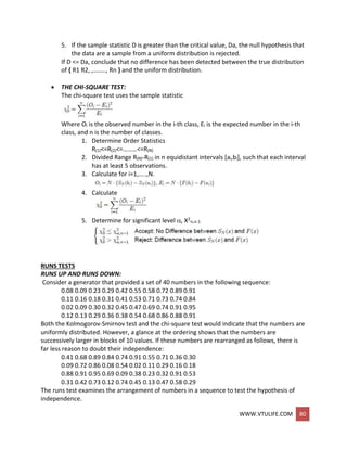 WWW.VTULIFE.COM 80
5. If the sample statistic D is greater than the critical value, Da, the null hypothesis that
the data are a sample from a uniform distribution is rejected.
If D <= Da, conclude that no difference has been detected between the true distribution
of { R1 R2, ,…….., Rn } and the uniform distribution.
 THE CHI-SQUARE TEST:
The chi-square test uses the sample statistic
Where Oi is the observed number in the i-th class, Ei is the expected number in the i-th
class, and n is the number of classes.
1. Determine Order Statistics
R(1)<=R(2)<=………<=R(N)
2. Divided Range R(N)-R(1) in n equidistant intervals [ai,bi], such that each interval
has at least 5 observations.
3. Calculate for i=1,…..,N.
4. Calculate
5. Determine for significant level , X2
,n-1
RUNS TESTS
RUNS UP AND RUNS DOWN:
Consider a generator that provided a set of 40 numbers in the following sequence:
0.08 0.09 0.23 0.29 0.42 0.55 0.58 0.72 0.89 0.91
0.11 0.16 0.18 0.31 0.41 0.53 0.71 0.73 0.74 0.84
0.02 0.09 0.30 0.32 0.45 0.47 0.69 0.74 0.91 0.95
0.12 0.13 0.29 0.36 0.38 0.54 0.68 0.86 0.88 0.91
Both the Kolmogorov-Smirnov test and the chi-square test would indicate that the numbers are
uniformly distributed. However, a glance at the ordering shows that the numbers are
successively larger in blocks of 10 values. If these numbers are rearranged as follows, there is
far less reason to doubt their independence:
0.41 0.68 0.89 0.84 0.74 0.91 0.55 0.71 0.36 0.30
0.09 0.72 0.86 0.08 0.54 0.02 0.11 0.29 0.16 0.18
0.88 0.91 0.95 0.69 0.09 0.38 0.23 0.32 0.91 0.53
0.31 0.42 0.73 0.12 0.74 0.45 0.13 0.47 0.58 0.29
The runs test examines the arrangement of numbers in a sequence to test the hypothesis of
independence.
 
