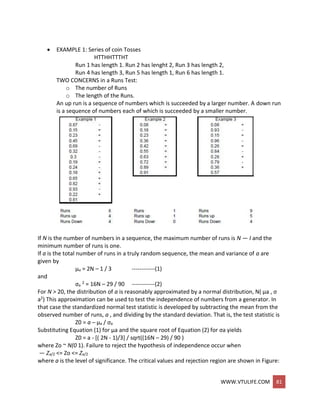 WWW.VTULIFE.COM 81
 EXAMPLE 1: Series of coin Tosses
HTTHHTTTHT
Run 1 has length 1. Run 2 has lenght 2, Run 3 has length 2,
Run 4 has length 3, Run 5 has length 1, Run 6 has length 1.
TWO CONCERNS in a Runs Test:
o The number of Runs
o The length of the Runs.
An up run is a sequence of numbers which is succeeded by a larger number. A down run
is a sequence of numbers each of which is succeeded by a smaller number.
If N is the number of numbers in a sequence, the maximum number of runs is N — I and the
minimum number of runs is one.
If a is the total number of runs in a truly random sequence, the mean and variance of a are
given by
μa = 2N – 1 / 3 ------------(1)
and
σa
2 = 16N – 29 / 90 ------------(2)
For N > 20, the distribution of a is reasonably approximated by a normal distribution, N( μa , σ
a2) This approximation can be used to test the independence of numbers from a generator. In
that case the standardized normal test statistic is developed by subtracting the mean from the
observed number of runs, a , and dividing by the standard deviation. That is, the test statistic is
Z0 = a – μa / σa
Substituting Equation (1) for μa and the square root of Equation (2) for σa yields
Z0 = a - [( 2N - 1)/3] / sqrt((16N – 29) / 90 )
where Zo ~ N(0 1). Failure to reject the hypothesis of independence occur when
— Za/2 <= Zo <= Za/2
where a is the level of significance. The critical values and rejection region are shown in Figure:
 