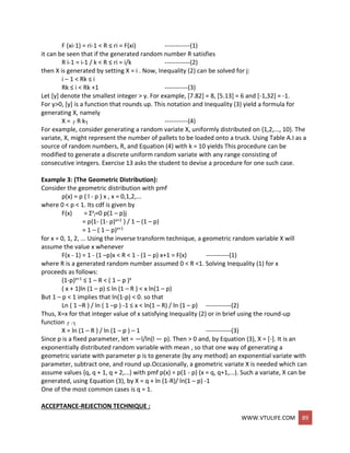 WWW.VTULIFE.COM 89
F (xi-1) = ri-1 < R ≤ ri = F(xi) ------------(1)
it can be seen that if the generated random number R satisfies
R i-1 = i-1 / k < R ≤ ri = i/k ------------(2)
then X is generated by setting X = i . Now, Inequality (2) can be solved for j:
i – 1 < Rk ≤ i
Rk ≤ i < Rk +1 -----------(3)
Let [y] denote the smallest integer > y. For example, [7.82] = 8, [5.13] = 6 and [-1,32] = -1.
For y>0, [y] is a function that rounds up. This notation and Inequality (3) yield a formula for
generating X, namely
X = ┌ R k┐ -----------(4)
For example, consider generating a random variate X, uniformly distributed on {1,2,..., 10}. The
variate, X, might represent the number of pallets to be loaded onto a truck. Using Table A.I as a
source of random numbers, R, and Equation (4) with k = 10 yields This procedure can be
modified to generate a discrete uniform random variate with any range consisting of
consecutive integers. Exercise 13 asks the student to devise a procedure for one such case.
Example 3: (The Geometric Distribution):
Consider the geometric distribution with pmf
p(x) = p ( l - p ) x , x = 0,1,2,...
where 0 < p < 1. Its cdf is given by
F(x) = Σx
j=0 p(1 – p)j
= p{1- (1- p)x+1 } / 1 – (1 – p)
= 1 – ( 1 – p)x+1
for x = 0, 1, 2, ... Using the inverse transform technique, a geometric random variable X will
assume the value x whenever
F(x - 1) = 1 - (1 –p)x < R < 1 - (1 – p) x+1 = F(x) -----------(1)
where R is a generated random number assumed 0 < R <1. Solving Inequality (1) for x
proceeds as follows:
(1-p)x+1 ≤ 1 – R < ( 1 – p )x
( x + 1)ln (1 – p) ≤ ln (1 – R ) < x ln(1 – p)
But 1 – p < 1 implies that ln(1-p) < 0. so that
Ln ( 1 –R ) / ln ( 1 –p ) -1 ≤ x < ln(1 – R) / ln (1 – p) ------------(2)
Thus, X=x for that integer value of x satisfying Inequality (2) or in brief using the round-up
function ┌ .┐
X = ln (1 – R ) / ln (1 – p ) – 1 ------------(3)
Since p is a fixed parameter, let = —l/ln(l — p). Then > 0 and, by Equation (3), X = [-]. It is an
exponentially distributed random variable with mean , so that one way of generating a
geometric variate with parameter p is to generate (by any method) an exponential variate with
parameter, subtract one, and round up.Occasionally, a geometric variate X is needed which can
assume values {q, q + 1, q + 2,...} with pmf p(x) = p(1 - p) (x = q, q+1,...). Such a variate, X can be
generated, using Equation (3), by X = q + ln (1-R)/ ln(1 – p) -1
One of the most common cases is q = 1.
ACCEPTANCE-REJECTION TECHNIQUE :
 
