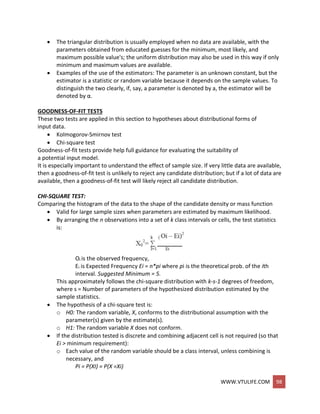 WWW.VTULIFE.COM 98
 The triangular distribution is usually employed when no data are available, with the
parameters obtained from educated guesses for the minimum, most likely, and
maximum possible value's; the uniform distribution may also be used in this way if only
minimum and maximum values are available.
 Examples of the use of the estimators: The parameter is an unknown constant, but the
estimator is a statistic or random variable because it depends on the sample values. To
distinguish the two clearly, if, say, a parameter is denoted by a, the estimator will be
denoted by α.
GOODNESS-OF-FIT TESTS
These two tests are applied in this section to hypotheses about distributional forms of
input data.
 Kolmogorov-Smirnov test
 Chi-square test
Goodness-of-fit tests provide help full guidance for evaluating the suitability of
a potential input model.
It is especially important to understand the effect of sample size. If very little data are available,
then a goodness-of-fit test is unlikely to reject any candidate distribution; but if a lot of data are
available, then a goodness-of-fit test will likely reject all candidate distribution.
CHI-SQUARE TEST:
Comparing the histogram of the data to the shape of the candidate density or mass function
 Valid for large sample sizes when parameters are estimated by maximum likelihood.
 By arranging the n observations into a set of k class intervals or cells, the test statistics
is:
Oi is the observed frequency,
Ei is Expected Frequency Ei = n*pi where pi is the theoretical prob. of the ith
interval. Suggested Minimum = 5.
This approximately follows the chi-square distribution with k-s-1 degrees of freedom,
where s = Number of parameters of the hypothesized distribution estimated by the
sample statistics.
 The hypothesis of a chi-square test is:
o H0: The random variable, X, conforms to the distributional assumption with the
parameter(s) given by the estimate(s).
o H1: The random variable X does not conform.
 If the distribution tested is discrete and combining adjacent cell is not required (so that
Ei > minimum requirement):
o Each value of the random variable should be a class interval, unless combining is
necessary, and
Pi = P(XI) = P(X =Xi)
 