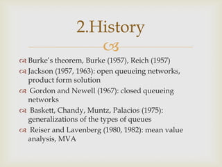 
 Burke’s theorem, Burke (1957), Reich (1957)
 Jackson (1957, 1963): open queueing networks,
product form solution
 Gordon and Newell (1967): closed queueing
networks
 Baskett, Chandy, Muntz, Palacios (1975):
generalizations of the types of queues
 Reiser and Lavenberg (1980, 1982): mean value
analysis, MVA
2.History
 