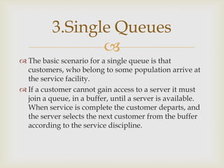 
 The basic scenario for a single queue is that
customers, who belong to some population arrive at
the service facility.
 If a customer cannot gain access to a server it must
join a queue, in a buffer, until a server is available.
When service is complete the customer departs, and
the server selects the next customer from the buffer
according to the service discipline.
3.Single Queues
 