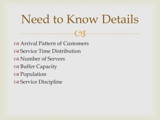 
 Arrival Pattern of Customers
 Service Time Distribution
 Number of Servers
 Buffer Capacity
 Population
 Service Discipline
Need to Know Details
 