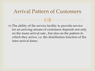 
 The ability of the service facility to provide service
for an arriving stream of customers depends not only
on the mean arrival rate , but also on the pattern in
which they arrive, i.e. the distribution function of the
inter-arrival times.
Arrival Pattern of Customers
 
