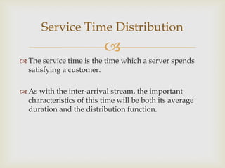 
 The service time is the time which a server spends
satisfying a customer.
 As with the inter-arrival stream, the important
characteristics of this time will be both its average
duration and the distribution function.
Service Time Distribution
 