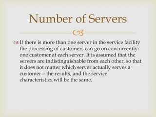 
 If there is more than one server in the service facility
the processing of customers can go on concurrently:
one customer at each server. It is assumed that the
servers are indistinguishable from each other, so that
it does not matter which server actually serves a
customer—the results, and the service
characteristics,will be the same.
Number of Servers
 