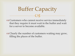 
 Customers who cannot receive service immediately
that they require it must wait in the buffer and wait
for a server to become available.
 Clearly the number of customers waiting may grow,
filling the places of the buffer.
Buffer Capacity
 