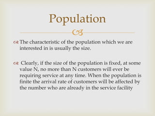 
 The characteristic of the population which we are
interested in is usually the size.
 Clearly, if the size of the population is fixed, at some
value N, no more than N customers will ever be
requiring service at any time. When the population is
finite the arrival rate of customers will be affected by
the number who are already in the service facility
Population
 