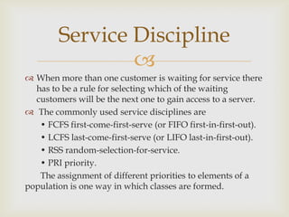 
 When more than one customer is waiting for service there
has to be a rule for selecting which of the waiting
customers will be the next one to gain access to a server.
 The commonly used service disciplines are
• FCFS first-come-first-serve (or FIFO first-in-first-out).
• LCFS last-come-first-serve (or LIFO last-in-first-out).
• RSS random-selection-for-service.
• PRI priority.
The assignment of different priorities to elements of a
population is one way in which classes are formed.
Service Discipline
 