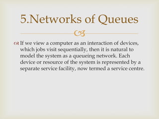 
 If we view a computer as an interaction of devices,
which jobs visit sequentially, then it is natural to
model the system as a queueing network. Each
device or resource of the system is represented by a
separate service facility, now termed a service centre.
5.Networks of Queues
 